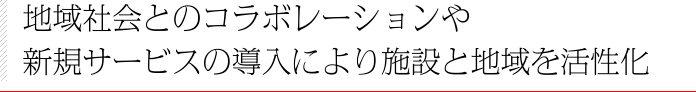 地域社会とのコラボレーションや新規サービスの導入により施設と地域を活性化
