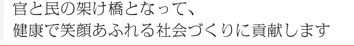 官と民の架け橋となって、健康で笑顔あふれる社会づくりに貢献します