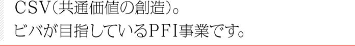 CSV（共通価値の創造）。ビバが目指しているPFI事業です。